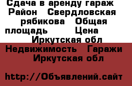 Сдача в аренду гараж › Район ­ Свердловская, рябикова › Общая площадь ­ 24 › Цена ­ 3 500 - Иркутская обл. Недвижимость » Гаражи   . Иркутская обл.